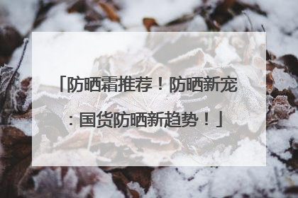 防晒霜推荐！防晒新宠：国货防晒新趋势！