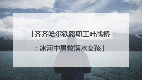 齐齐哈尔铁路职工叶战桥：冰河中勇救落水女孩