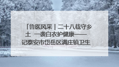 鲁医风采｜二十八载守乡土  一袭白衣护健康——记泰安市岱岳区满庄镇卫生院院长、主任医师张宝喜