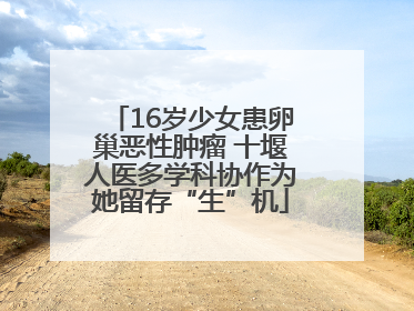 16岁少女患卵巢恶性肿瘤 十堰人医多学科协作为她留存“生”机