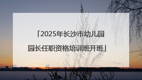 2025年长沙市幼儿园园长任职资格培训班开班