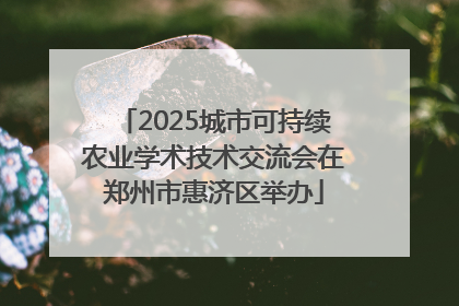 2025城市可持续农业学术技术交流会在郑州市惠济区举办