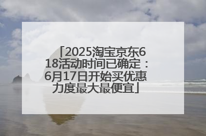 2025淘宝京东618活动时间已确定：6月17日开始买优惠力度最大最便宜