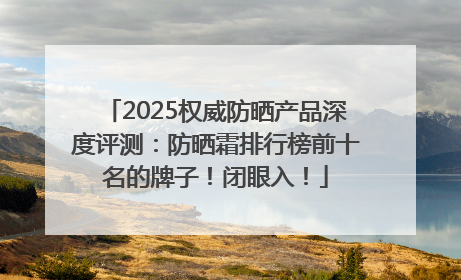 2025权威防晒产品深度评测：防晒霜排行榜前十名的牌子！闭眼入！