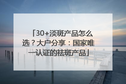 30+淡斑产品怎么选？大户分享：国家唯一认证的祛斑产品