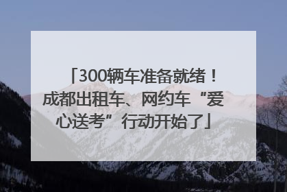 300辆车准备就绪！成都出租车、网约车“爱心送考”行动开始了