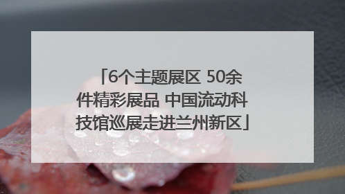 6个主题展区 50余件精彩展品 中国流动科技馆巡展走进兰州新区