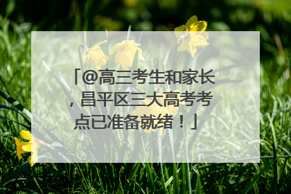 @高三考生和家长，昌平区三大高考考点已准备就绪！